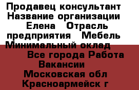 Продавец-консультант › Название организации ­ Елена › Отрасль предприятия ­ Мебель › Минимальный оклад ­ 20 000 - Все города Работа » Вакансии   . Московская обл.,Красноармейск г.